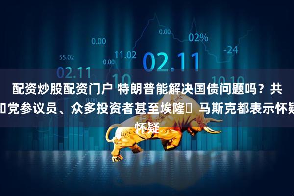 配资炒股配资门户 特朗普能解决国债问题吗？共和党参议员、众多投资者甚至埃隆・马斯克都表示怀疑