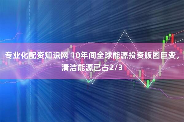 专业化配资知识网 10年间全球能源投资版图巨变，清洁能源已占2/3
