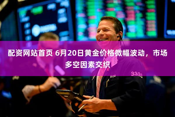 配资网站首页 6月20日黄金价格微幅波动，市场多空因素交织