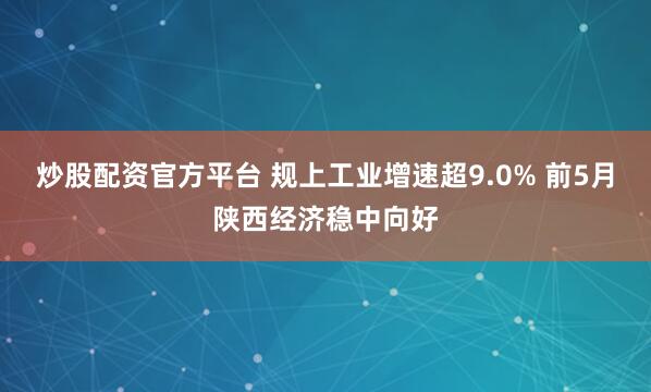 炒股配资官方平台 规上工业增速超9.0% 前5月陕西经济稳中向好