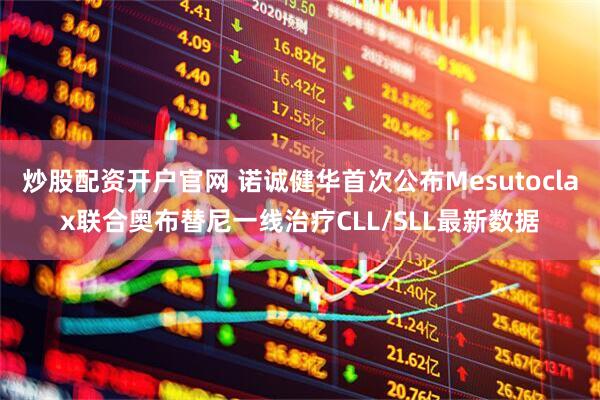 炒股配资开户官网 诺诚健华首次公布Mesutoclax联合奥布替尼一线治疗CLL/SLL最新数据
