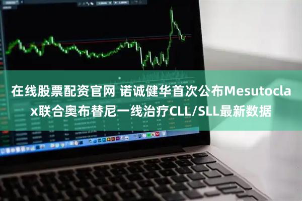 在线股票配资官网 诺诚健华首次公布Mesutoclax联合奥布替尼一线治疗CLL/SLL最新数据