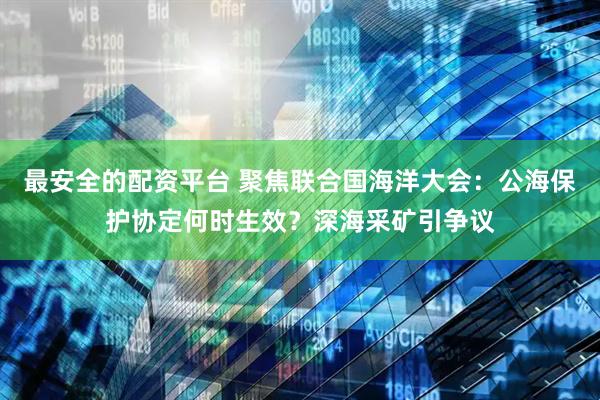 最安全的配资平台 聚焦联合国海洋大会：公海保护协定何时生效？深海采矿引争议