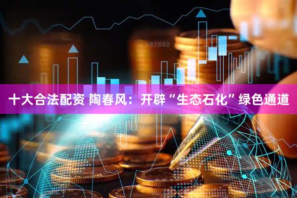 十大合法配资 陶春风：开辟“生态石化”绿色通道
