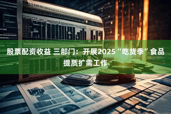 股票配资收益 三部门：开展2025“吃货季”食品提质扩需工作