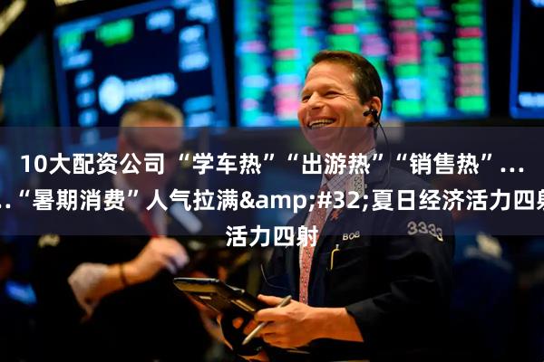 10大配资公司 “学车热”“出游热”“销售热”……“暑期消费”人气拉满&#32;夏日经济活力四射