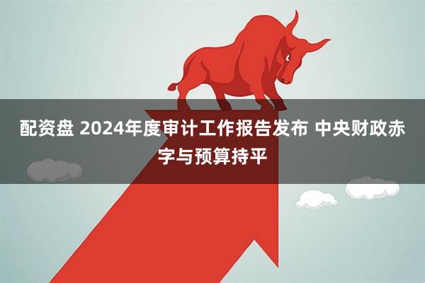 配资盘 2024年度审计工作报告发布 中央财政赤字与预算持平