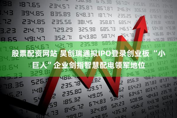 股票配资网站 昊创瑞通拟IPO登录创业板 “小巨人”企业剑指智慧配电领军地位