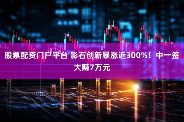 股票配资门户平台 影石创新暴涨近300%！中一签大赚7万元