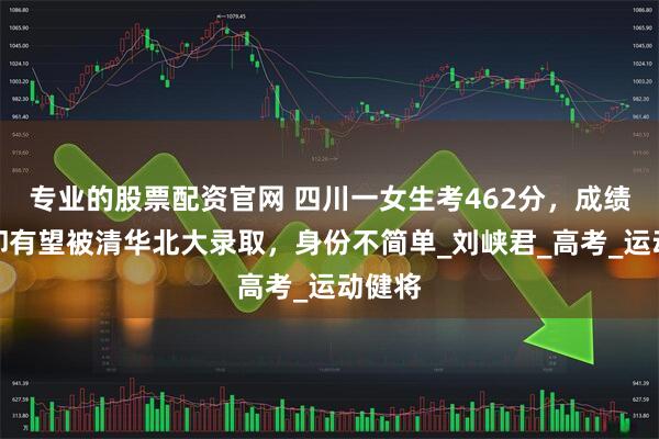 专业的股票配资官网 四川一女生考462分，成绩垫底却有望被清华北大录取，身份不简单_刘峡君_高考_运动健将