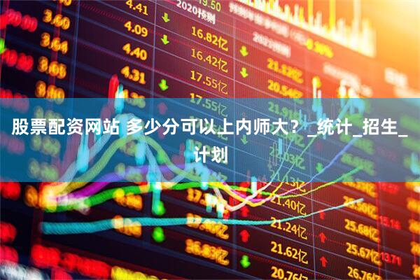 股票配资网站 多少分可以上内师大？_统计_招生_计划