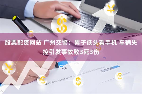 股票配资网站 广州交警：男子低头看手机 车辆失控引发事故致3死3伤