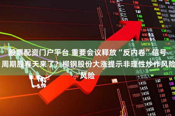 股票配资门户平台 重要会议释放“反内卷”信号 周期股春天来了？柳钢股份大涨提示非理性炒作风险