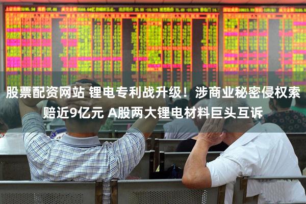股票配资网站 锂电专利战升级！涉商业秘密侵权索赔近9亿元 A股两大锂电材料巨头互诉
