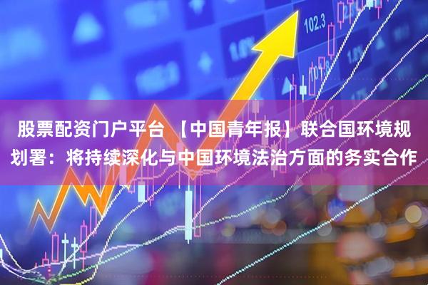 股票配资门户平台 【中国青年报】联合国环境规划署：将持续深化与中国环境法治方面的务实合作