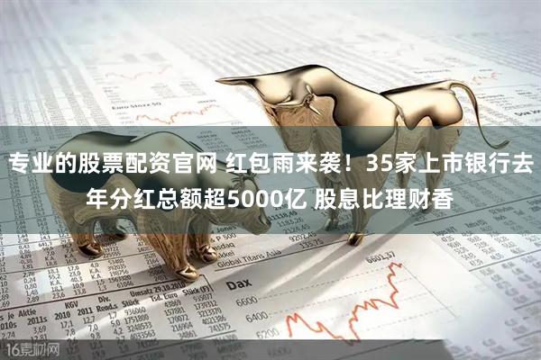 专业的股票配资官网 红包雨来袭！35家上市银行去年分红总额超5000亿 股息比理财香