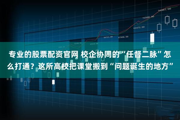 专业的股票配资官网 校企协同的“任督二脉”怎么打通？这所高校把课堂搬到“问题诞生的地方”