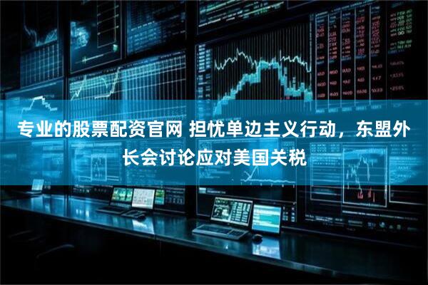 专业的股票配资官网 担忧单边主义行动，东盟外长会讨论应对美国关税