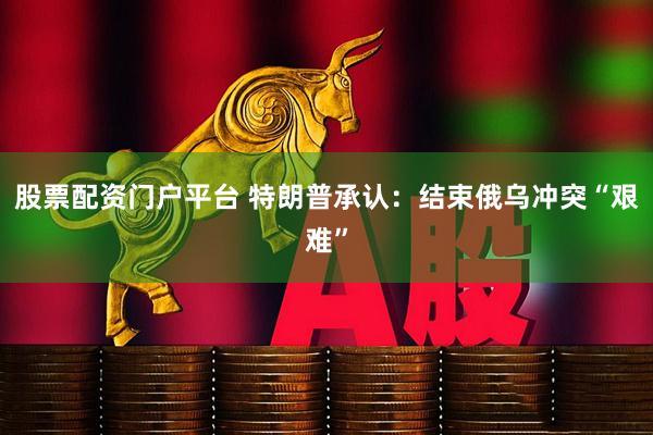 股票配资门户平台 特朗普承认：结束俄乌冲突“艰难”
