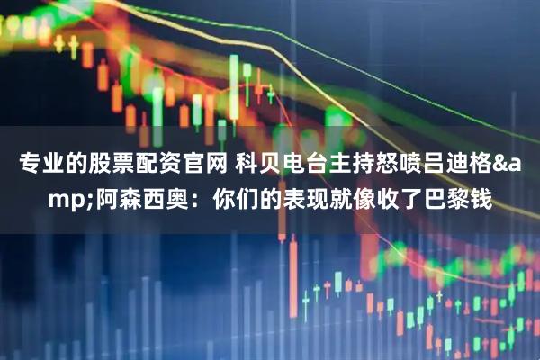 专业的股票配资官网 科贝电台主持怒喷吕迪格&阿森西奥：你们的表现就像收了巴黎钱