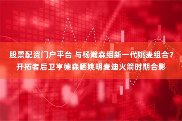 股票配资门户平台 与杨瀚森组新一代姚麦组合？开拓者后卫亨德森晒姚明麦迪火箭时期合影