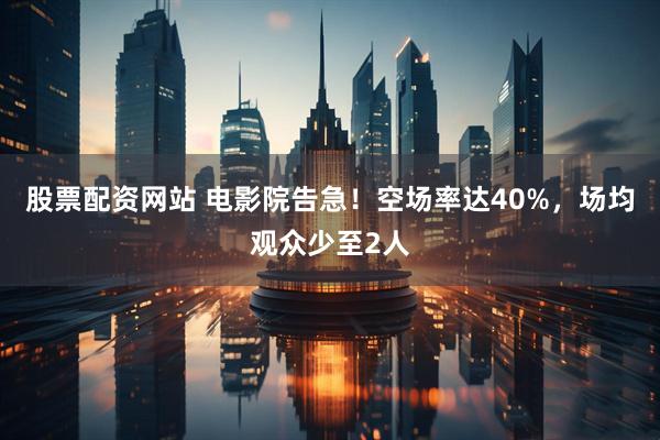 股票配资网站 电影院告急！空场率达40%，场均观众少至2人