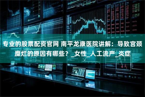 专业的股票配资官网 南平龙康医院讲解：导致宫颈糜烂的原因有哪些？_女性_人工流产_炎症