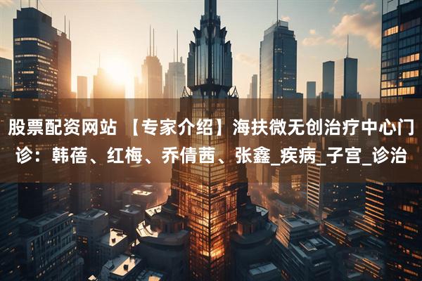 股票配资网站 【专家介绍】海扶微无创治疗中心门诊：韩蓓、红梅、乔倩茜、张鑫_疾病_子宫_诊治
