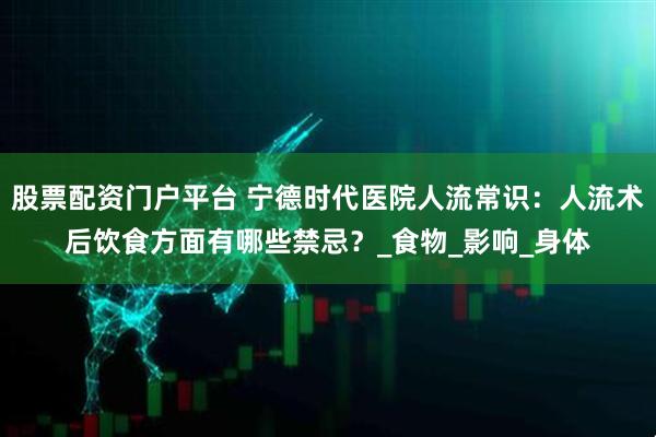 股票配资门户平台 宁德时代医院人流常识：人流术后饮食方面有哪些禁忌？_食物_影响_身体