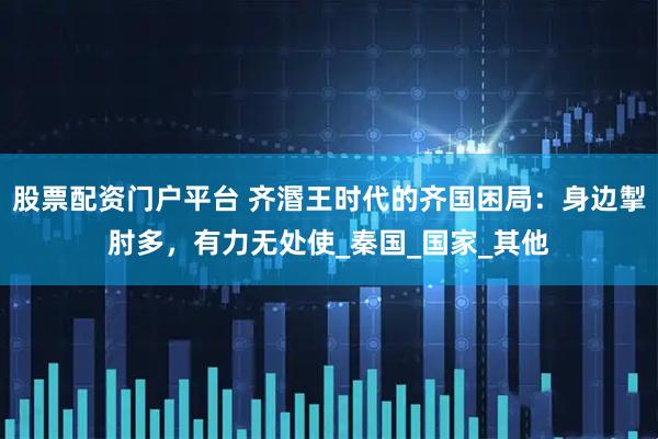 股票配资门户平台 齐湣王时代的齐国困局：身边掣肘多，有力无处使_秦国_国家_其他