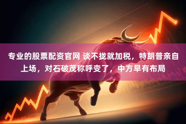 专业的股票配资官网 谈不拢就加税，特朗普亲自上场，对石破茂称呼变了，中方早有布局