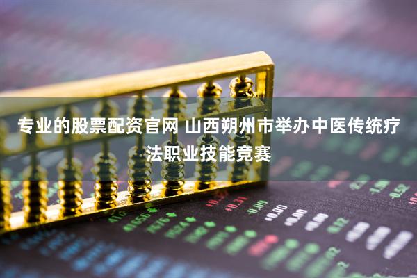 专业的股票配资官网 山西朔州市举办中医传统疗法职业技能竞赛