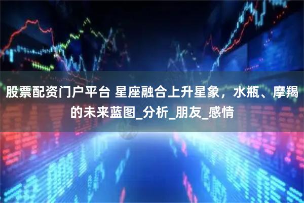 股票配资门户平台 星座融合上升星象，水瓶、摩羯的未来蓝图_分析_朋友_感情
