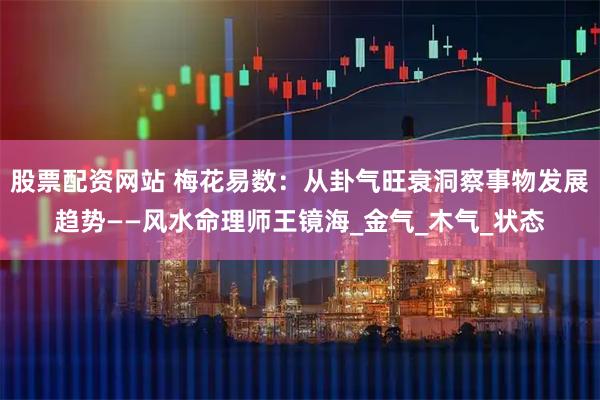 股票配资网站 梅花易数：从卦气旺衰洞察事物发展趋势——风水命理师王镜海_金气_木气_状态